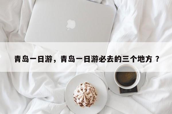 青岛一日游，青岛一日游必去的三个地方 ？-第1张图片-二手车资讯网