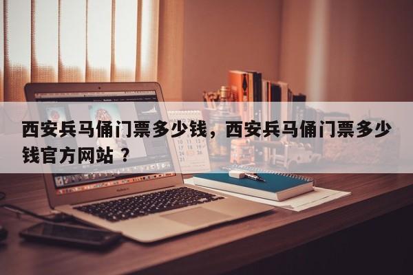 西安兵马俑门票多少钱，西安兵马俑门票多少钱官方网站 ？-第1张图片-二手车资讯网