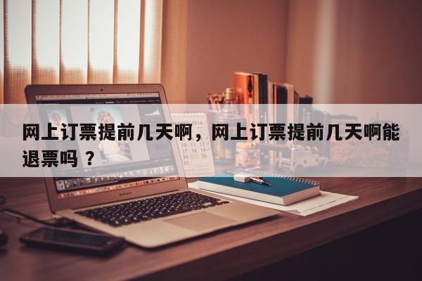 网上订票提前几天啊，网上订票提前几天啊能退票吗 ？-第1张图片-二手车资讯网