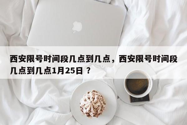 西安限号时间段几点到几点，西安限号时间段几点到几点1月25日 ？-第1张图片-二手车资讯网