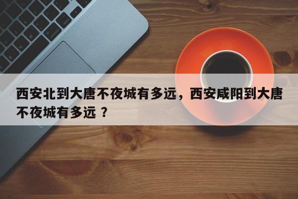 西安北到大唐不夜城有多远，西安咸阳到大唐不夜城有多远 ？-第1张图片-二手车资讯网
