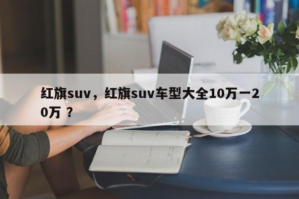 红旗suv，红旗suv车型大全10万一20万 ？-第1张图片-二手车资讯网