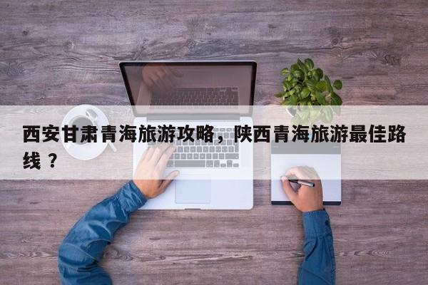 西安甘肃青海旅游攻略，陕西青海旅游最佳路线 ？-第1张图片-二手车资讯网