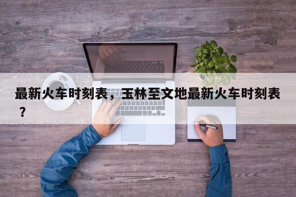 最新火车时刻表，玉林至文地最新火车时刻表 ？-第1张图片-二手车资讯网