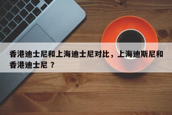 香港迪士尼和上海迪士尼对比，上海迪斯尼和香港迪士尼 ？-第1张图片-二手车资讯网