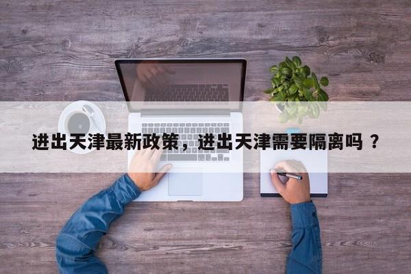 进出天津最新政策，进出天津需要隔离吗 ？-第1张图片-二手车资讯网