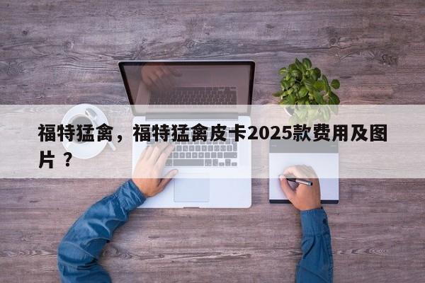 福特猛禽，福特猛禽皮卡2025款费用及图片 ？-第1张图片-二手车资讯网