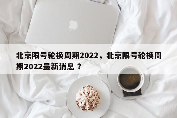 北京限号轮换周期2022，北京限号轮换周期2022最新消息 ？-第1张图片-二手车资讯网