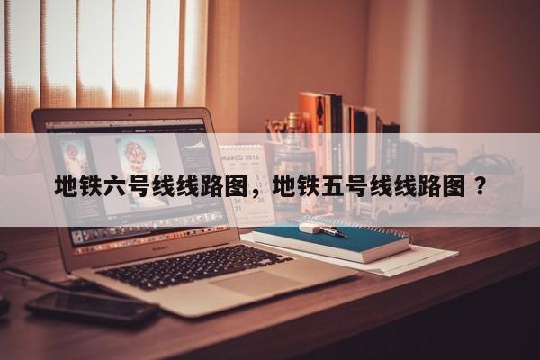 地铁六号线线路图，地铁五号线线路图 ？-第1张图片-二手车资讯网