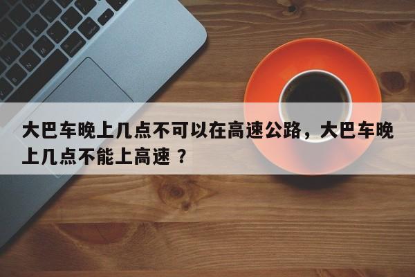 大巴车晚上几点不可以在高速公路，大巴车晚上几点不能上高速 ？-第1张图片-二手车资讯网