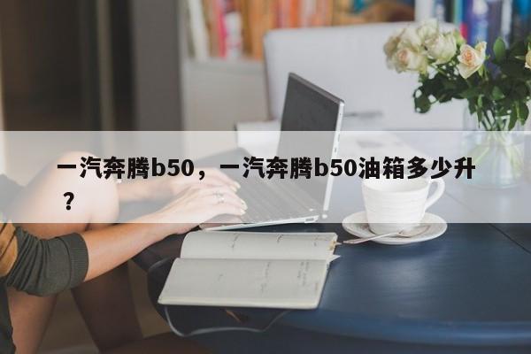 一汽奔腾b50，一汽奔腾b50油箱多少升 ？-第1张图片-二手车资讯网