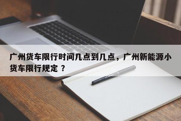广州货车限行时间几点到几点，广州新能源小货车限行规定 ？-第1张图片-二手车资讯网