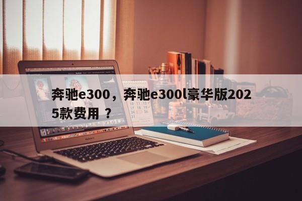 奔驰e300，奔驰e300l豪华版2025款费用 ？-第1张图片-二手车资讯网