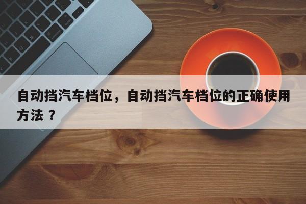 自动挡汽车档位，自动挡汽车档位的正确使用方法 ？-第1张图片-二手车资讯网