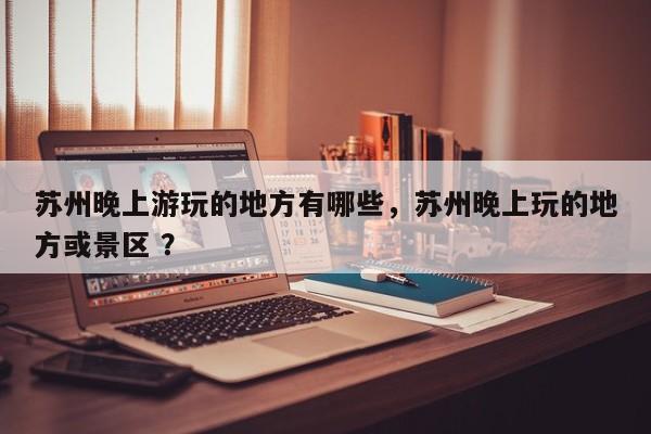 苏州晚上游玩的地方有哪些，苏州晚上玩的地方或景区 ？-第1张图片-二手车资讯网
