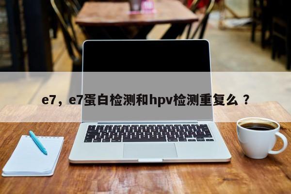 e7，e7蛋白检测和hpv检测重复么 ？-第1张图片-二手车资讯网