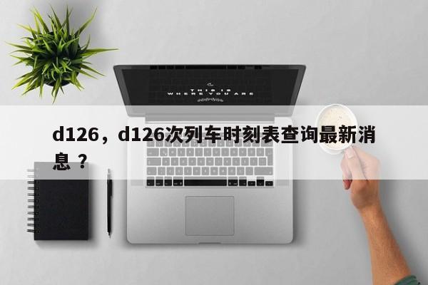 d126，d126次列车时刻表查询最新消息 ？-第1张图片-二手车资讯网