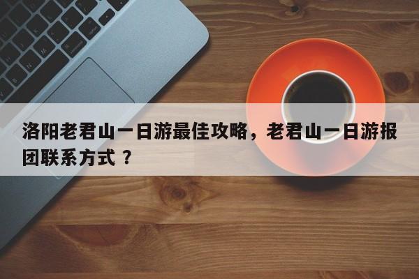 洛阳老君山一日游最佳攻略，老君山一日游报团联系方式 ？-第1张图片-二手车资讯网