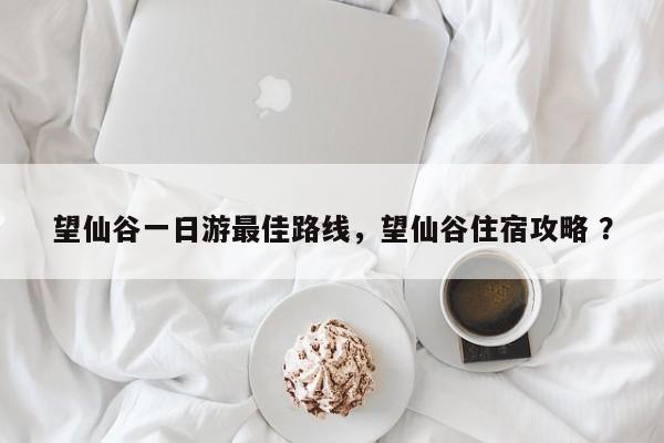 望仙谷一日游最佳路线，望仙谷住宿攻略 ？-第1张图片-二手车资讯网