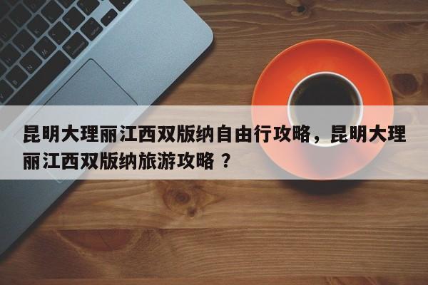 昆明大理丽江西双版纳自由行攻略，昆明大理丽江西双版纳旅游攻略 ？-第1张图片-二手车资讯网