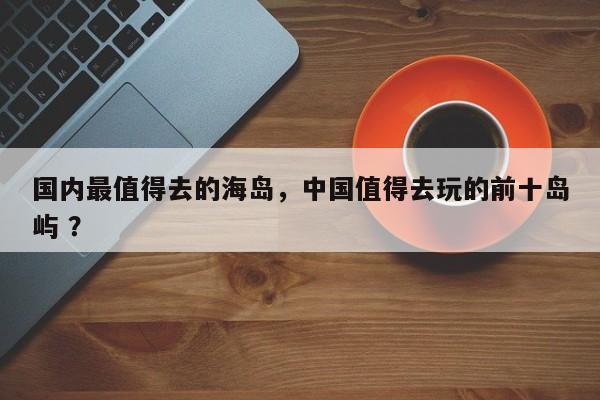 国内最值得去的海岛，中国值得去玩的前十岛屿 ？-第1张图片-二手车资讯网