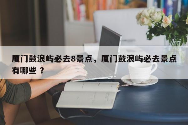 厦门鼓浪屿必去8景点，厦门鼓浪屿必去景点有哪些 ？-第1张图片-二手车资讯网