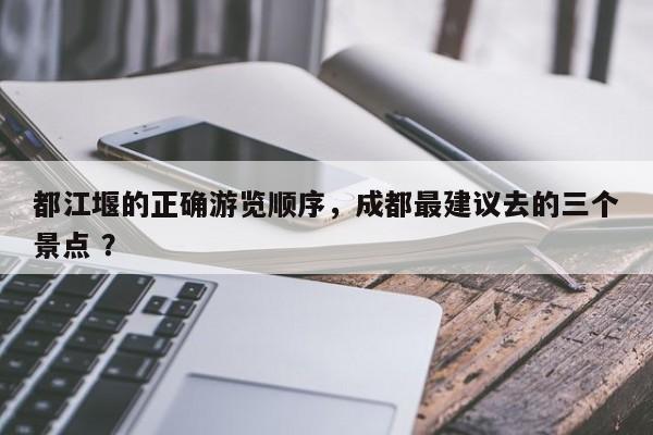 都江堰的正确游览顺序，成都最建议去的三个景点 ？-第1张图片-二手车资讯网