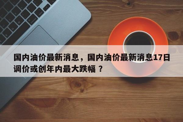 国内油价最新消息，国内油价最新消息17日调价或创年内最大跌幅 ？-第1张图片-二手车资讯网