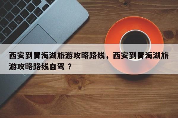 西安到青海湖旅游攻略路线，西安到青海湖旅游攻略路线自驾 ？-第1张图片-二手车资讯网