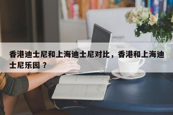 香港迪士尼和上海迪士尼对比，香港和上海迪士尼乐园 ？-第1张图片-二手车资讯网