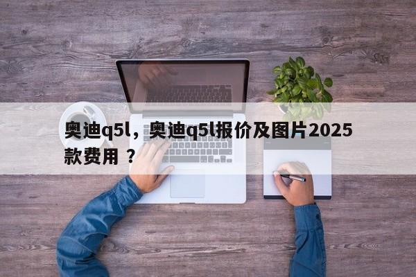 奥迪q5l，奥迪q5l报价及图片2025款费用 ？-第1张图片-二手车资讯网