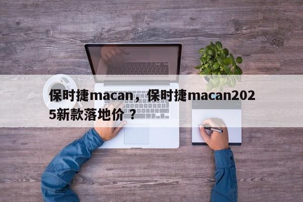保时捷macan，保时捷macan2025新款落地价 ？-第1张图片-二手车资讯网