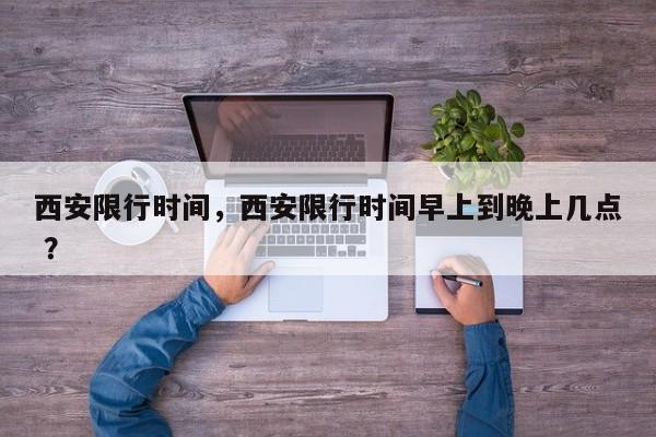 西安限行时间，西安限行时间早上到晚上几点 ？-第1张图片-二手车资讯网