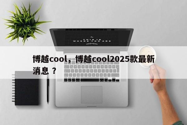 博越cool，博越cool2025款最新消息 ？-第1张图片-二手车资讯网