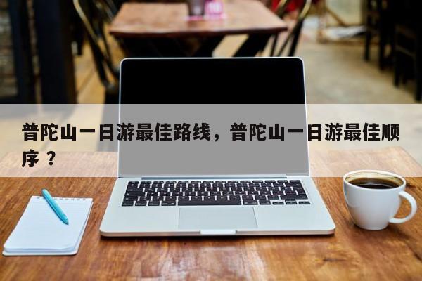 普陀山一日游最佳路线，普陀山一日游最佳顺序 ？-第1张图片-二手车资讯网