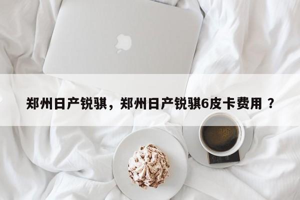 郑州日产锐骐，郑州日产锐骐6皮卡费用 ？-第1张图片-二手车资讯网
