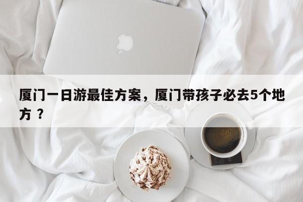 厦门一日游最佳方案，厦门带孩子必去5个地方 ？-第1张图片-二手车资讯网