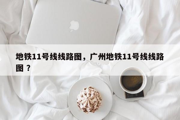 地铁11号线线路图，广州地铁11号线线路图 ？-第1张图片-二手车资讯网