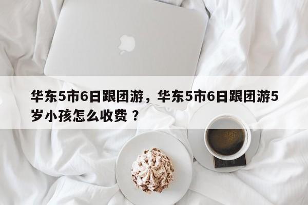 华东5市6日跟团游，华东5市6日跟团游5岁小孩怎么收费 ？-第1张图片-二手车资讯网