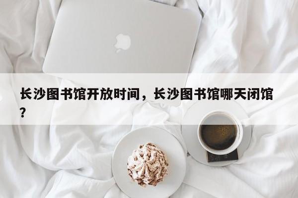 长沙图书馆开放时间，长沙图书馆哪天闭馆 ？-第1张图片-二手车资讯网