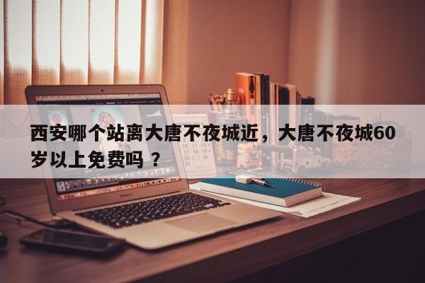 西安哪个站离大唐不夜城近，大唐不夜城60岁以上免费吗 ？-第1张图片-二手车资讯网