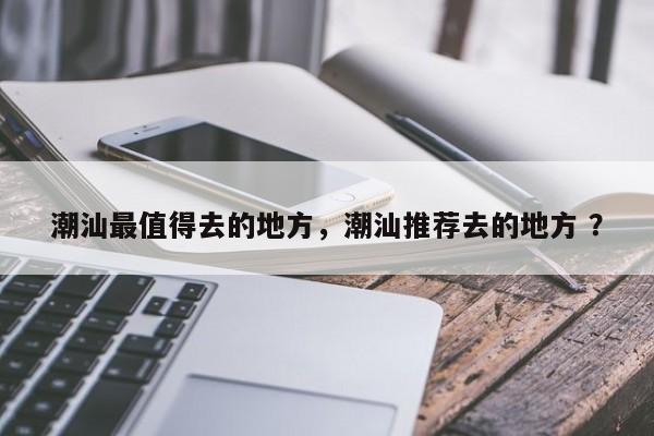 潮汕最值得去的地方，潮汕推荐去的地方 ？-第1张图片-二手车资讯网