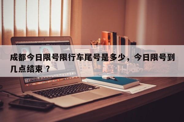 成都今日限号限行车尾号是多少，今日限号到几点结束 ？-第1张图片-二手车资讯网