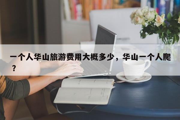 一个人华山旅游费用大概多少，华山一个人爬 ？-第1张图片-二手车资讯网