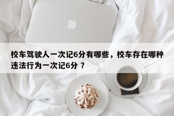 校车驾驶人一次记6分有哪些，校车存在哪种违法行为一次记6分 ？-第1张图片-二手车资讯网