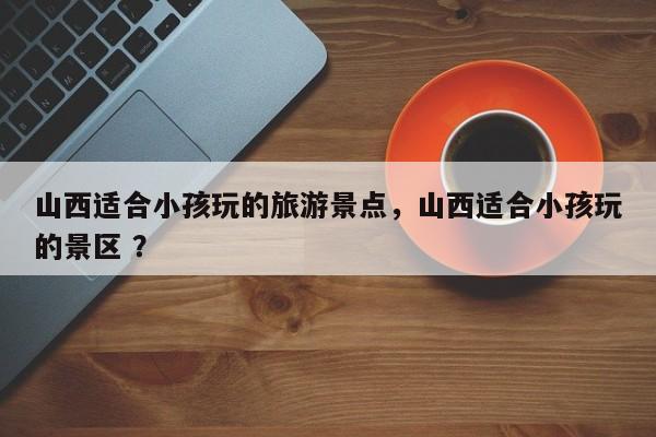 山西适合小孩玩的旅游景点，山西适合小孩玩的景区 ？-第1张图片-二手车资讯网