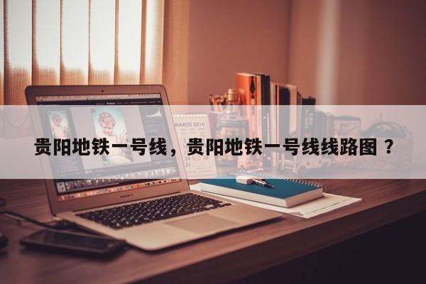 贵阳地铁一号线，贵阳地铁一号线线路图 ？-第1张图片-二手车资讯网