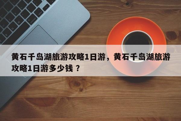 黄石千岛湖旅游攻略1日游，黄石千岛湖旅游攻略1日游多少钱 ？-第1张图片-二手车资讯网