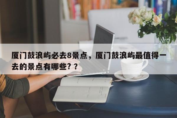 厦门鼓浪屿必去8景点，厦门鼓浪屿最值得一去的景点有哪些? ？-第1张图片-二手车资讯网