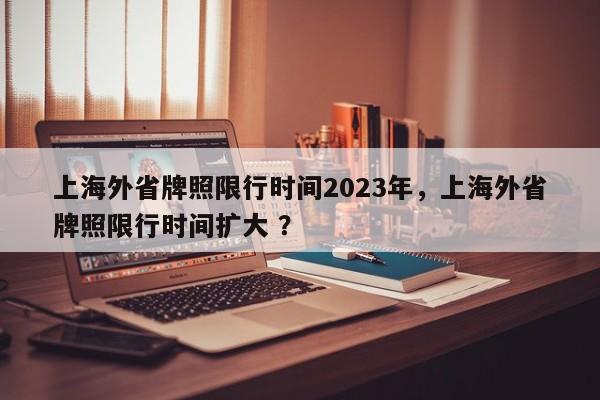 上海外省牌照限行时间2023年，上海外省牌照限行时间扩大 ？